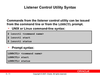 Listener Control Utility Syntax Commands from the listener control utility can be issued from the command line or from the  LSNRCTL  prompt. UNIX or Linux command-line syntax: Prompt syntax: $ lsnrctl <command name> $ lsnrctl start $ lsnrctl status LSNRCTL> <command name> LSNRCTL> start LSNRCTL> status 
