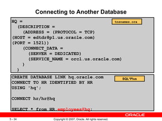 Connecting to Another Database CREATE DATABASE LINK hq.oracle.com CONNECT TO HR IDENTIFIED BY HR USING 'hq'; CONNECT hr/hr@hq SELECT * from HR. [email_address] ; HQ = (DESCRIPTION = (ADDRESS = (PROTOCOL = TCP) (HOST = edtdr8p1.us.oracle.com) (PORT = 1521)) (CONNECT_DATA = (SERVER = DEDICATED) (SERVICE_NAME = orcl.us.oracle.com) ) ) tnsnames.ora  SQL*Plus 