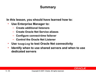 Summary In this lesson, you should have learned how to: Use Enterprise Manager to: Create additional listeners Create Oracle Net Service aliases Configure connect-time failover Control the Oracle Net Listener Use  tnsping  to test Oracle Net connectivity Identify when to use shared servers and when to use dedicated servers 