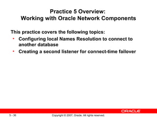 Practice 5 Overview:  Working with Oracle Network Components This practice covers the following topics:  Configuring local Names Resolution to connect to another database Creating a second listener for connect-time failover 