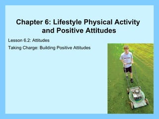 Lesson 6.2: Attitudes Taking Charge: Building Positive Attitudes Chapter 6: Lifestyle Physical Activity  and Positive Attitudes 