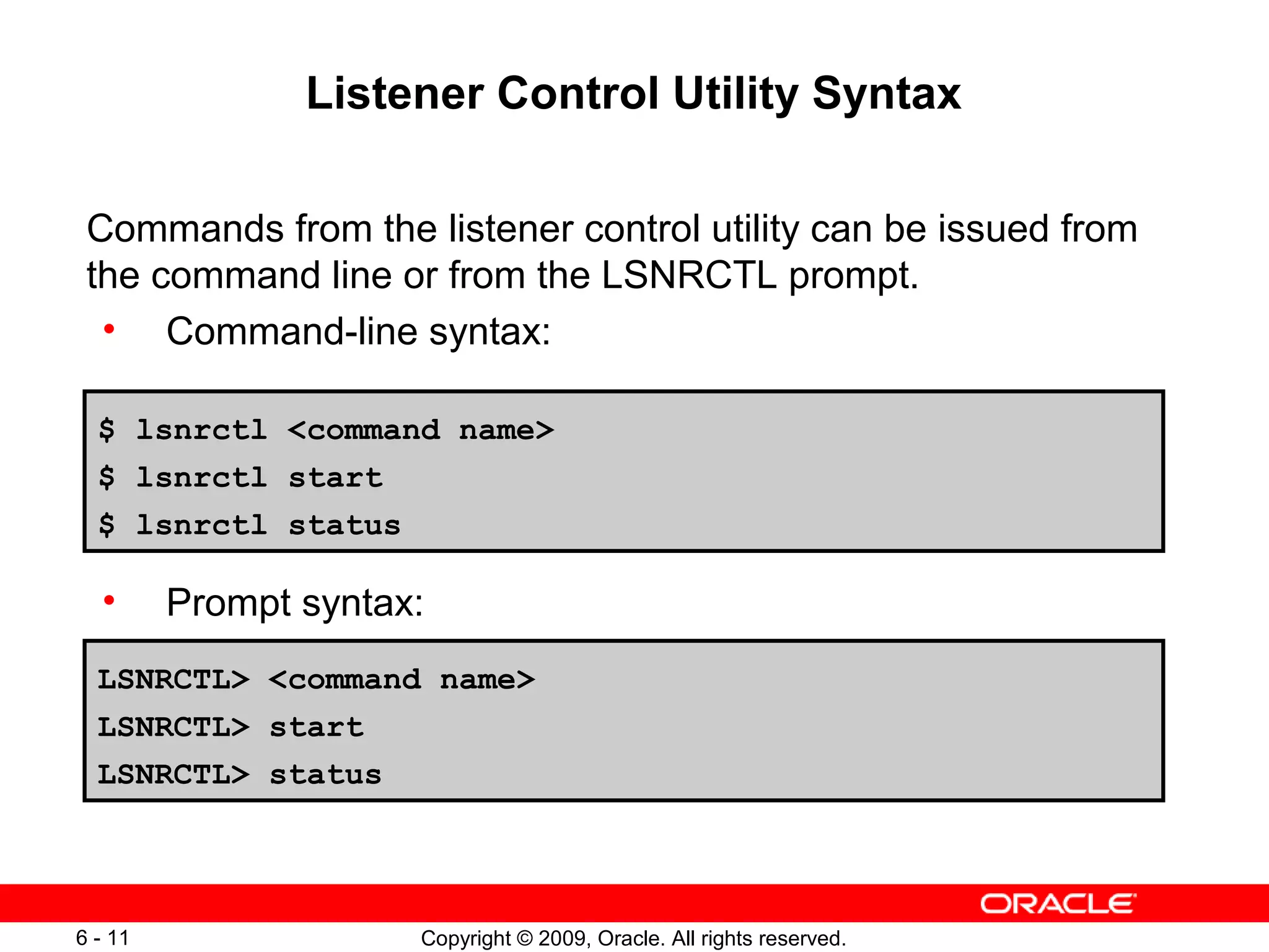 Listener Control Utility Syntax

 Commands from the listener control utility can be issued from
 the command line or from the LSNRCTL prompt.
  • Command-line syntax:

  $ lsnrctl <command name>
  $ lsnrctl start
  $ lsnrctl status

  •      Prompt syntax:
  LSNRCTL> <command name>
  LSNRCTL> start
  LSNRCTL> status




6 - 11                Copyright © 2009, Oracle. All rights reserved.
 