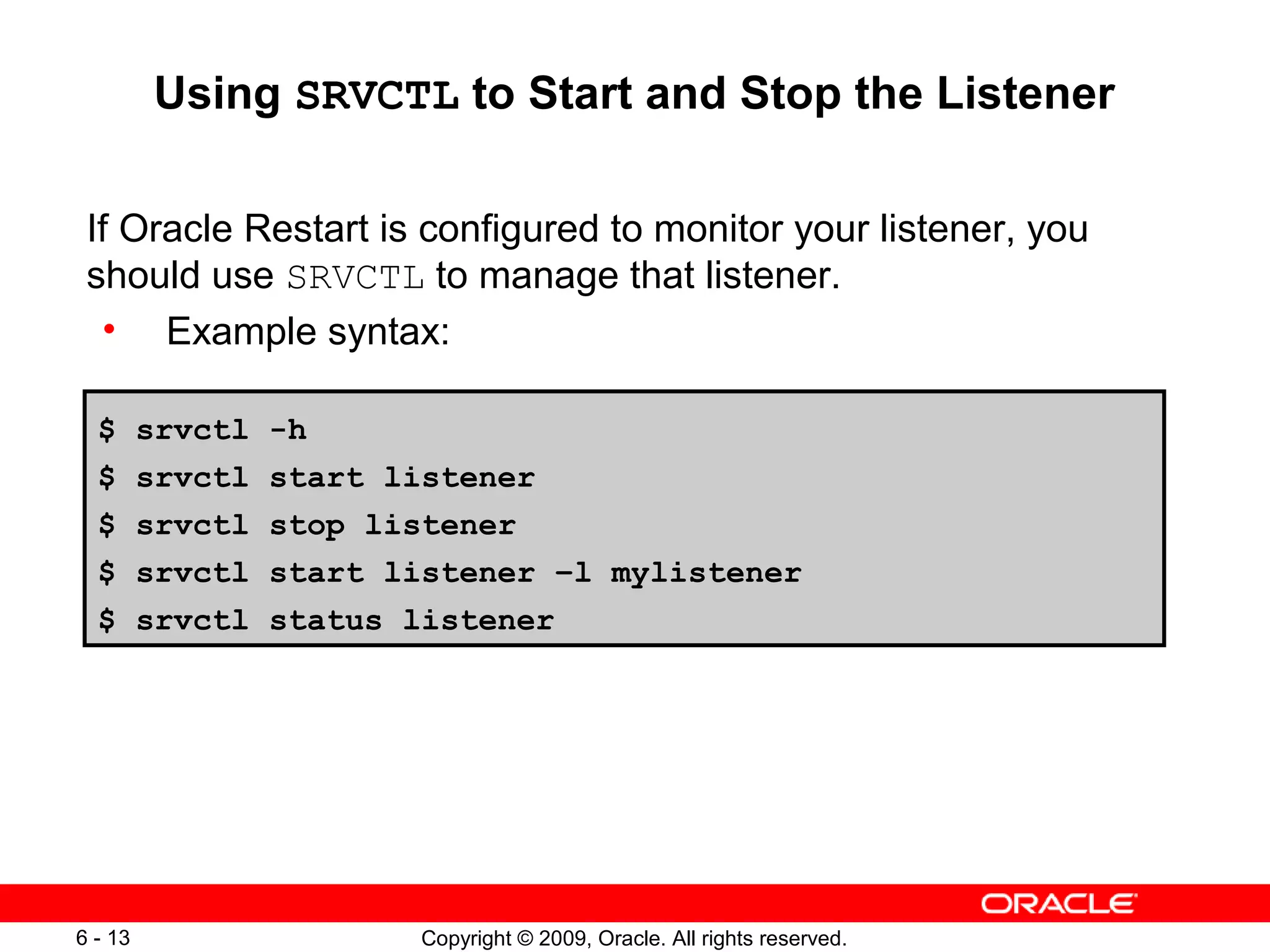 Using SRVCTL to Start and Stop the Listener

 If Oracle Restart is configured to monitor your listener, you
 should use SRVCTL to manage that listener.
  • Example syntax:

  $      srvctl   -h
  $      srvctl   start listener
  $      srvctl   stop listener
  $      srvctl   start listener –l mylistener
  $      srvctl   status listener




6 - 13                   Copyright © 2009, Oracle. All rights reserved.
 
