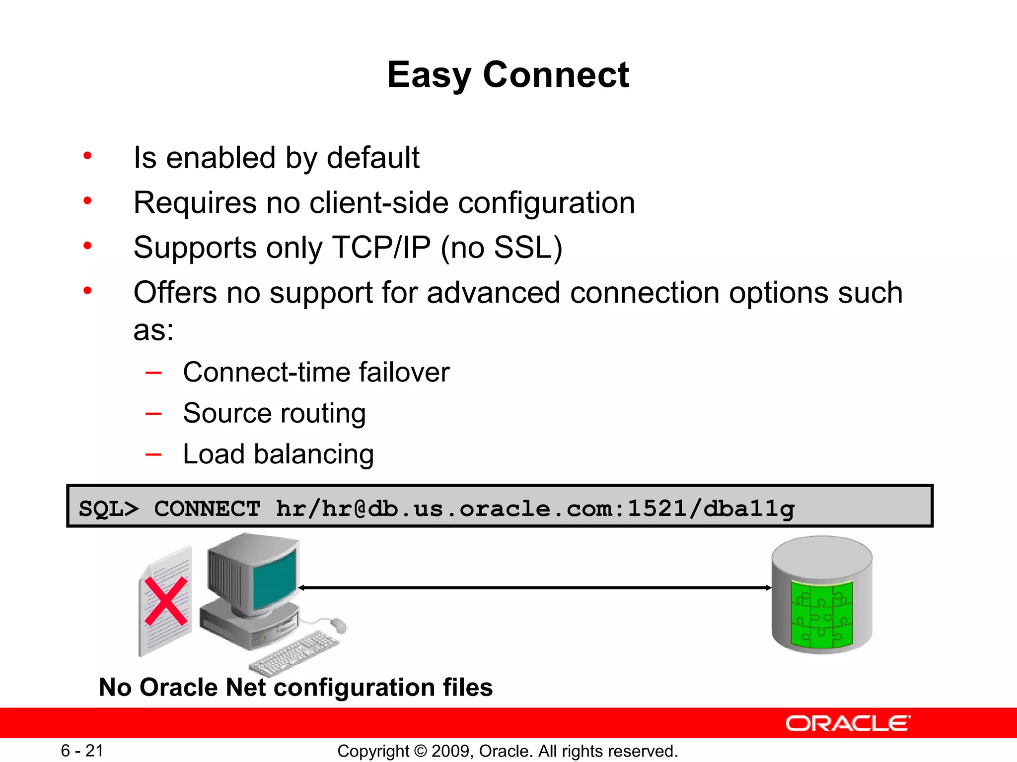 Easy Connect

  •      Is enabled by default
  •      Requires no client-side configuration
  •      Supports only TCP/IP (no SSL)
  •      Offers no support for advanced connection options such
         as:
         – Connect-time failover
         – Source routing
         – Load balancing
  SQL> CONNECT hr/hr@db.us.oracle.com:1521/dba11g




      No Oracle Net configuration files

6 - 21                   Copyright © 2009, Oracle. All rights reserved.
 