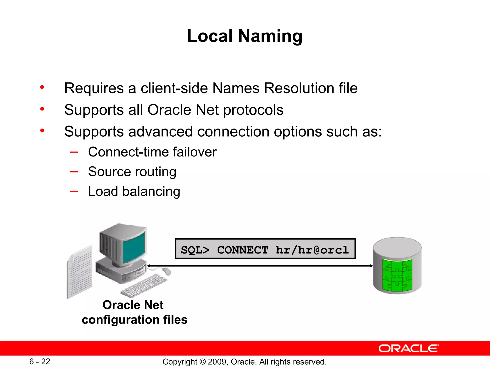 Local Naming

  •      Requires a client-side Names Resolution file
  •      Supports all Oracle Net protocols
  •      Supports advanced connection options such as:
         – Connect-time failover
         – Source routing
         – Load balancing



                              SQL> CONNECT hr/hr@orcl



              Oracle Net
           configuration files


6 - 22                   Copyright © 2009, Oracle. All rights reserved.
 