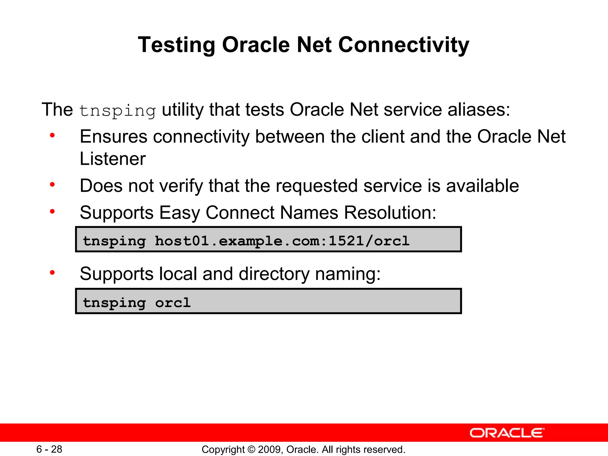 Testing Oracle Net Connectivity

 The tnsping utility that tests Oracle Net service aliases:
  • Ensures connectivity between the client and the Oracle Net
     Listener
  • Does not verify that the requested service is available
  • Supports Easy Connect Names Resolution:
         tnsping host01.example.com:1521/orcl

  •      Supports local and directory naming:
         tnsping orcl




6 - 28                  Copyright © 2009, Oracle. All rights reserved.
 