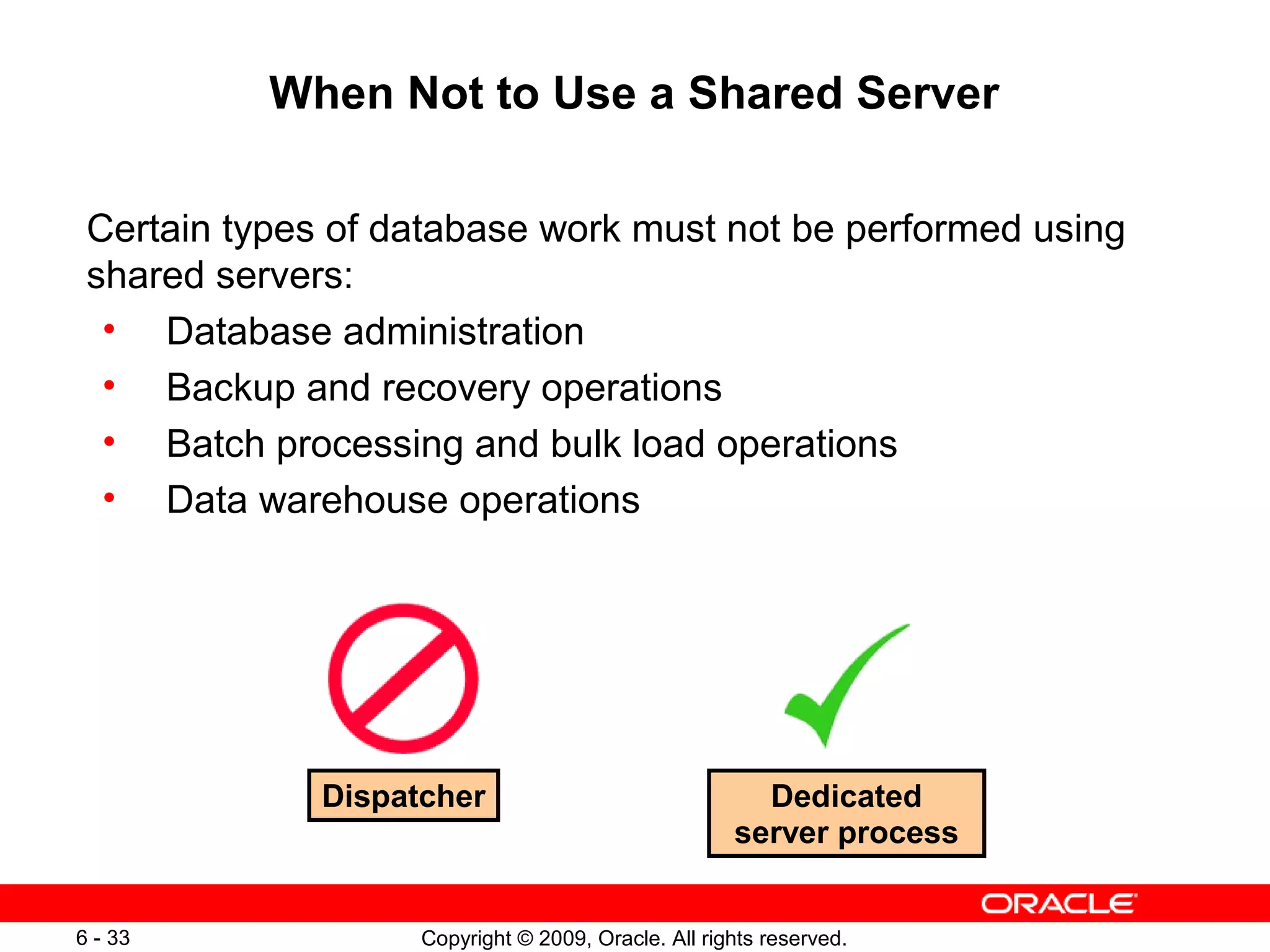 When Not to Use a Shared Server

 Certain types of database work must not be performed using
 shared servers:
  • Database administration
  • Backup and recovery operations
  • Batch processing and bulk load operations
  • Data warehouse operations




              Dispatcher                               Dedicated
                                                     server process


6 - 33              Copyright © 2009, Oracle. All rights reserved.
 