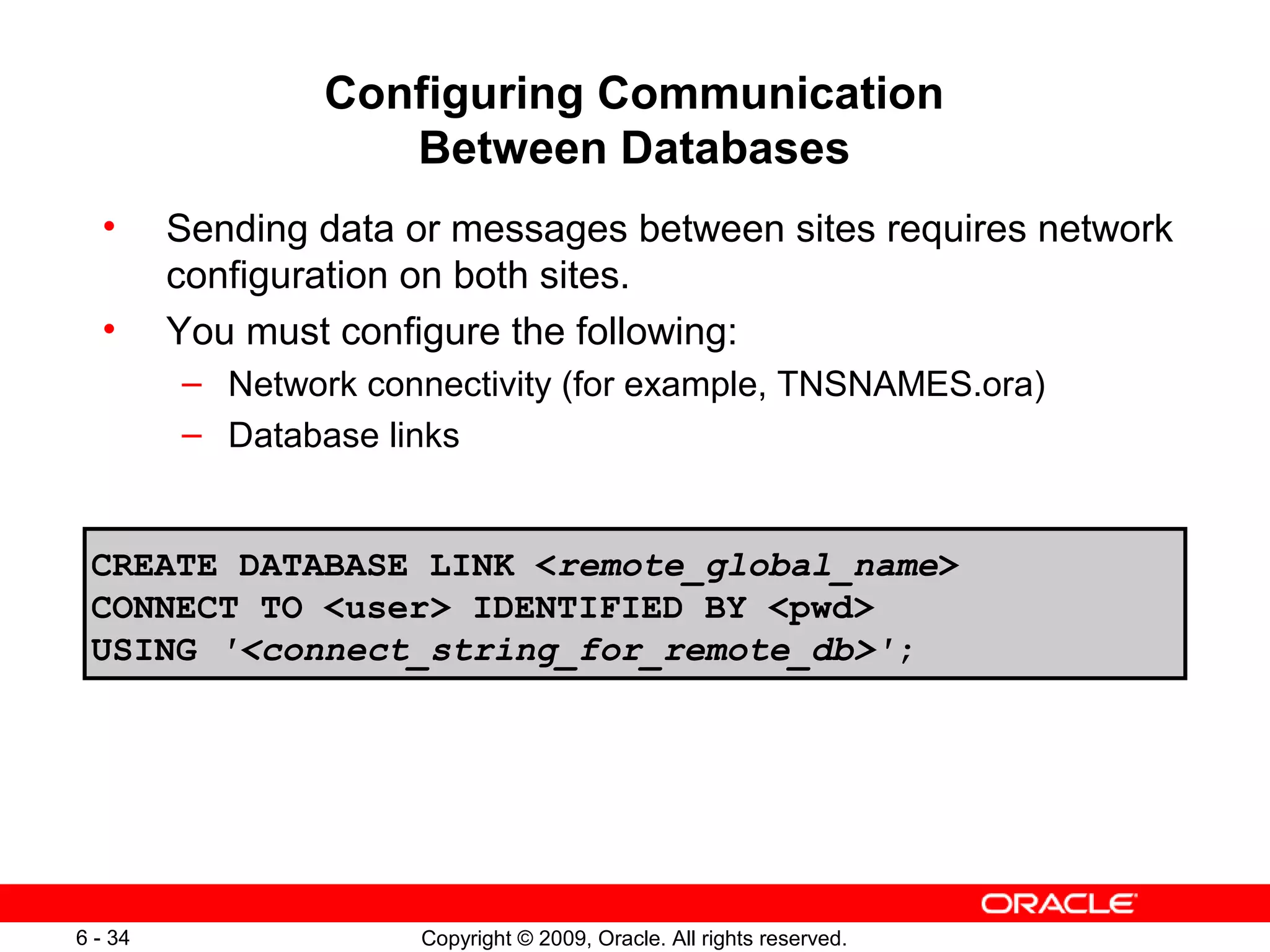 Configuring Communication
                    Between Databases
  •      Sending data or messages between sites requires network
         configuration on both sites.
  •      You must configure the following:
         – Network connectivity (for example, TNSNAMES.ora)
         – Database links


 CREATE DATABASE LINK <remote_global_name>
 CONNECT TO <user> IDENTIFIED BY <pwd>
 USING '<connect_string_for_remote_db>';




6 - 34                Copyright © 2009, Oracle. All rights reserved.
 