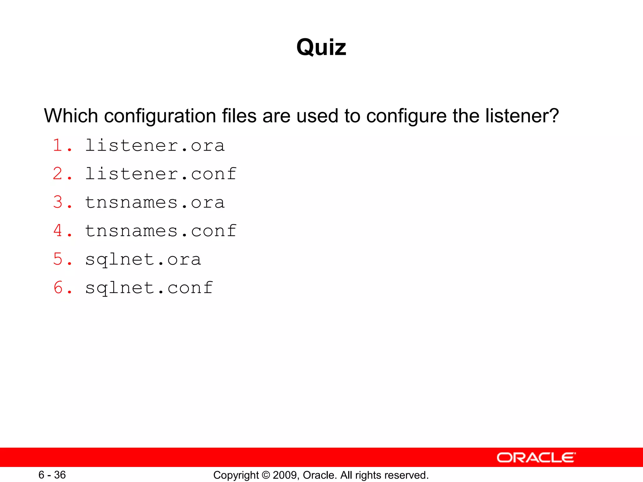 Quiz

 Which configuration files are used to configure the listener?
 1. listener.ora
 2. listener.conf
 3. tnsnames.ora
 4. tnsnames.conf
 5. sqlnet.ora
 6. sqlnet.conf




6 - 36               Copyright © 2009, Oracle. All rights reserved.
 