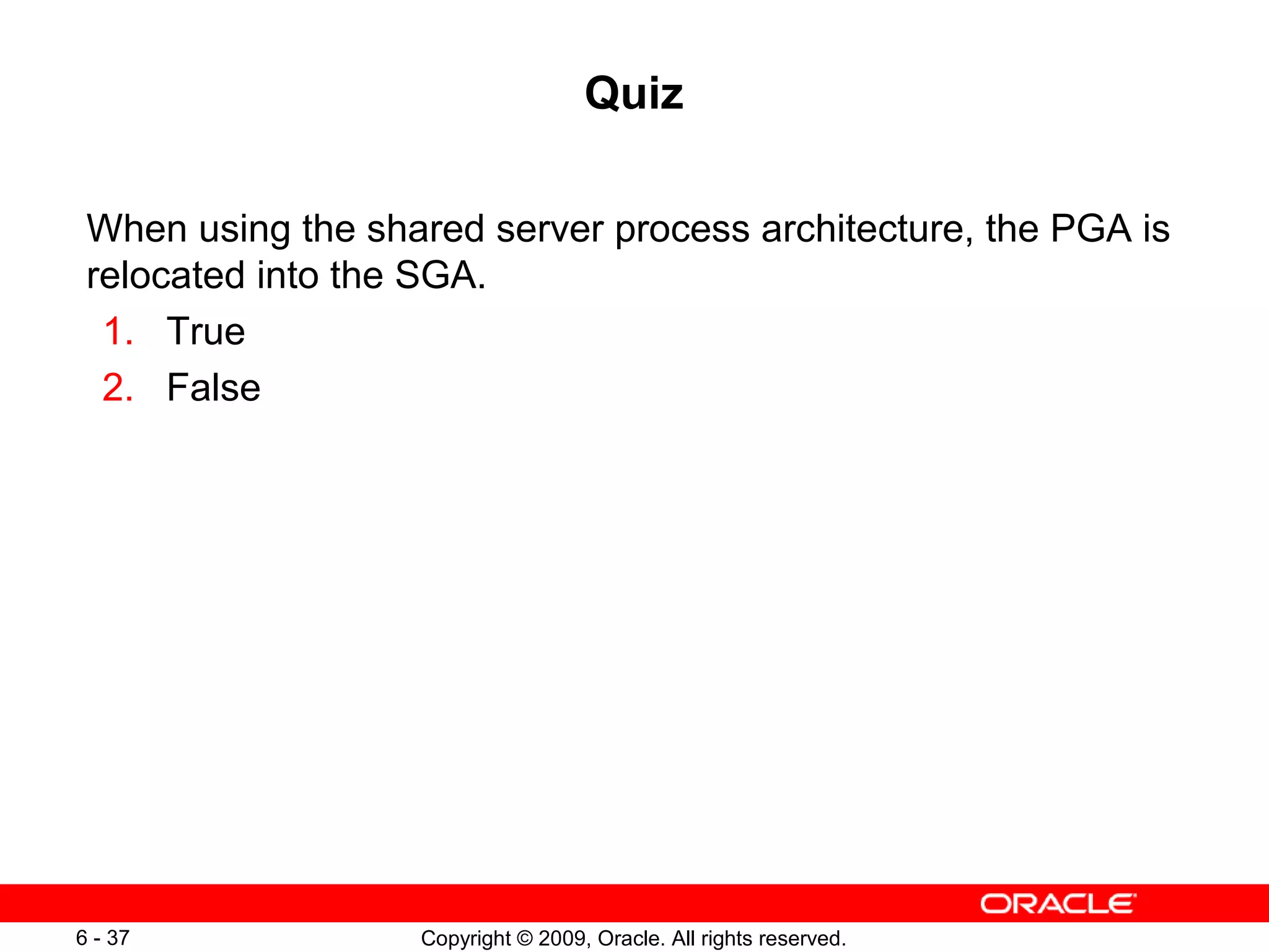 Quiz

 When using the shared server process architecture, the PGA is
 relocated into the SGA.
  1. True
  2. False




6 - 37             Copyright © 2009, Oracle. All rights reserved.
 