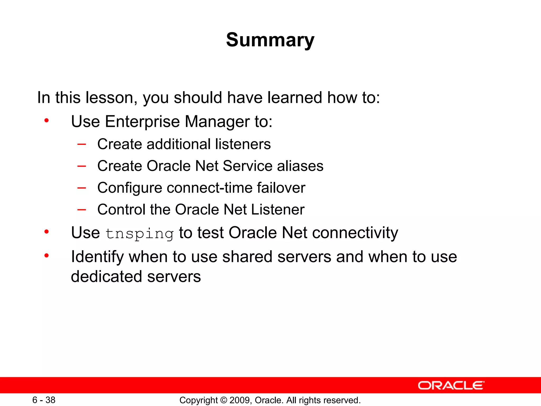 Summary

 In this lesson, you should have learned how to:
  • Use Enterprise Manager to:
         –   Create additional listeners
         –   Create Oracle Net Service aliases
         –   Configure connect-time failover
         –   Control the Oracle Net Listener
  •      Use tnsping to test Oracle Net connectivity
  •      Identify when to use shared servers and when to use
         dedicated servers




6 - 38                  Copyright © 2009, Oracle. All rights reserved.
 