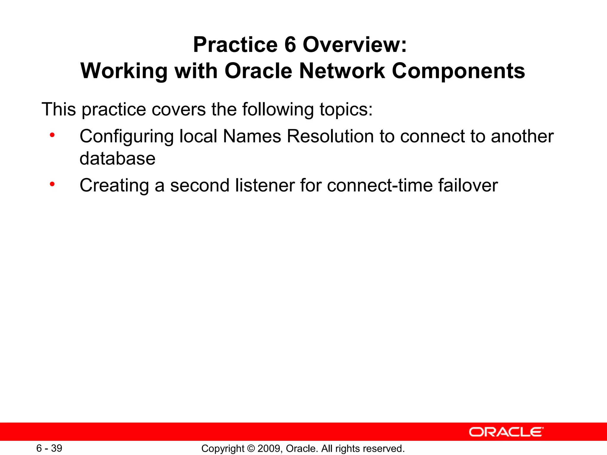 Practice 6 Overview:
         Working with Oracle Network Components
 This practice covers the following topics:
  • Configuring local Names Resolution to connect to another
      database
  • Creating a second listener for connect-time failover




6 - 39             Copyright © 2009, Oracle. All rights reserved.
 
