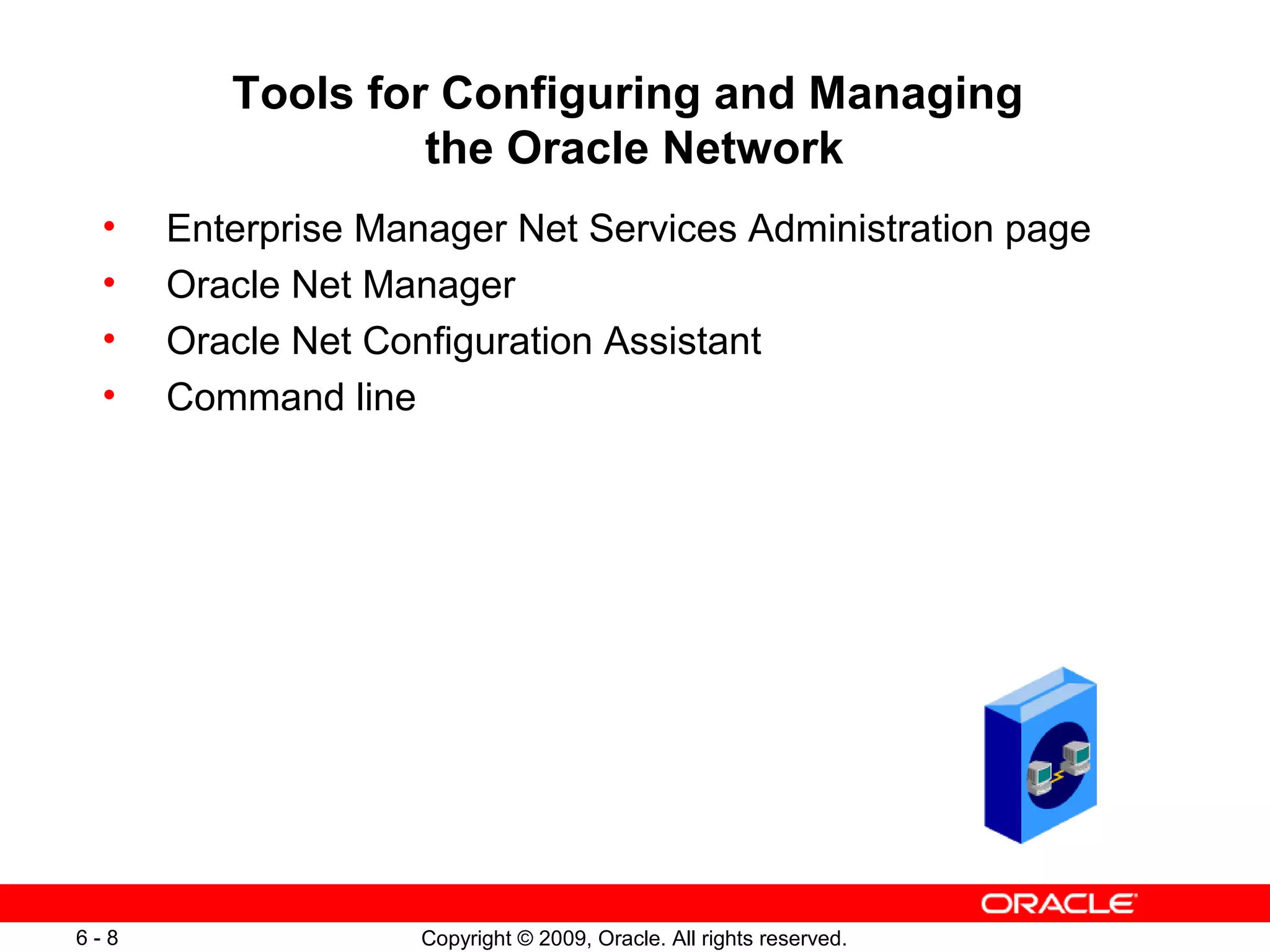 Tools for Configuring and Managing
                  the Oracle Network
 •    Enterprise Manager Net Services Administration page
 •    Oracle Net Manager
 •    Oracle Net Configuration Assistant
 •    Command line




6-8                 Copyright © 2009, Oracle. All rights reserved.
 