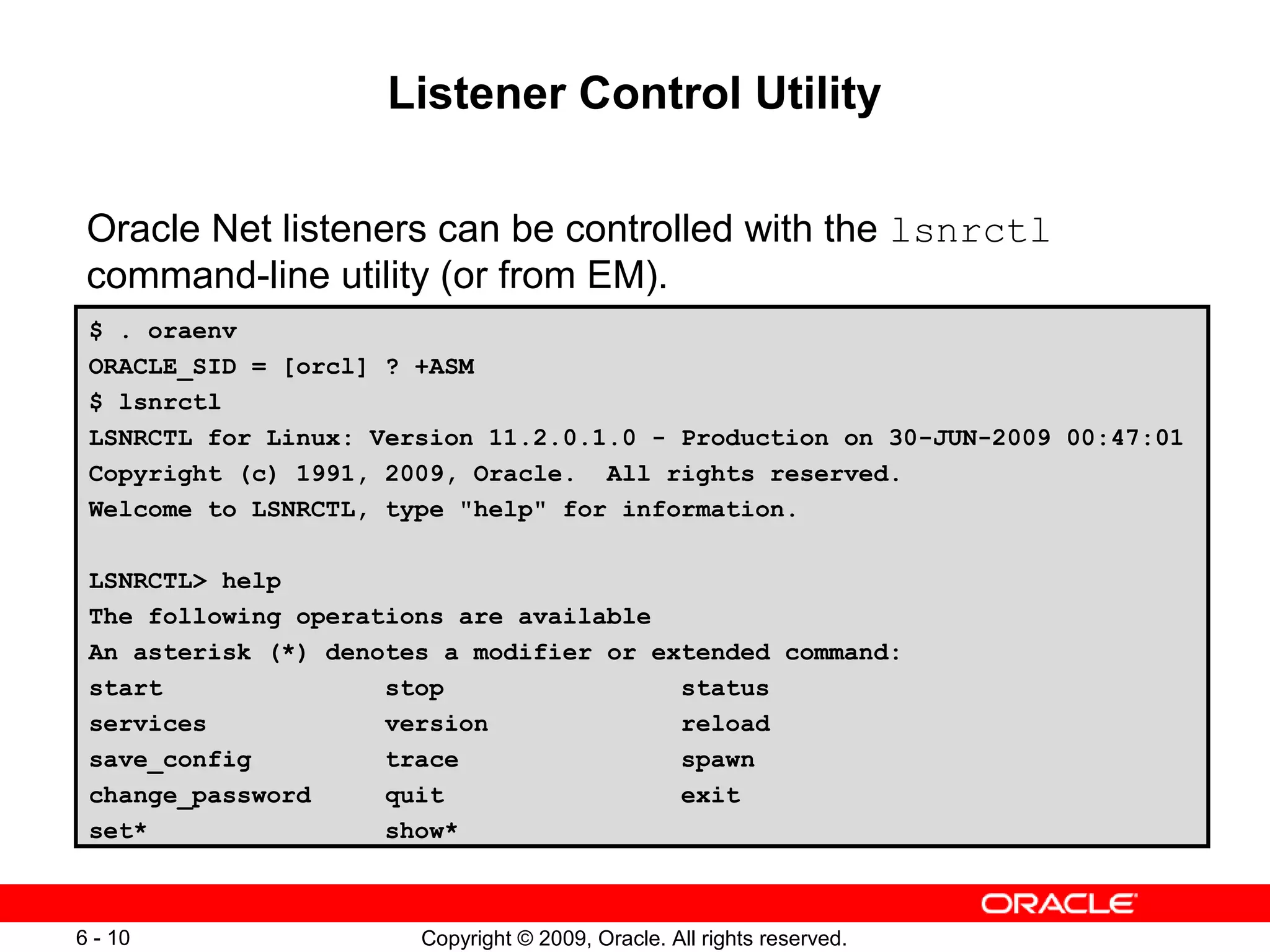 Listener Control Utility

 Oracle Net listeners can be controlled with the lsnrctl
 command-line utility (or from EM).
 $ . oraenv
 ORACLE_SID = [orcl] ? +ASM
 $ lsnrctl
 LSNRCTL for Linux: Version 11.2.0.1.0 - Production on 30-JUN-2009 00:47:01
 Copyright (c) 1991, 2009, Oracle. All rights reserved.
 Welcome to LSNRCTL, type "help" for information.

 LSNRCTL> help
 The following operations are available
 An asterisk (*) denotes a modifier or extended command:
 start               stop                status
 services            version             reload
 save_config         trace               spawn
 change_password     quit                exit
 set*                show*



6 - 10                 Copyright © 2009, Oracle. All rights reserved.
 