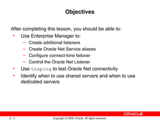 Objectives

After completing this lesson, you should be able to:
 • Use Enterprise Manager to:
      –   Create additional listeners
      –   Create Oracle Net Service aliases
      –   Configure connect-time failover
      –   Control the Oracle Net Listener
 •    Use tnsping to test Oracle Net connectivity
 •    Identify when to use shared servers and when to use
      dedicated servers




6-2                  Copyright © 2009, Oracle. All rights reserved.
 