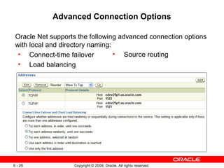 Advanced Connection Options

 Oracle Net supports the following advanced connection options
 with local and directory naming:
  • Connect-time failover         • Source routing
  • Load balancing




6 - 26             Copyright © 2009, Oracle. All rights reserved.
 