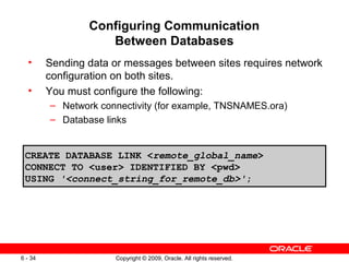 Configuring Communication
                    Between Databases
  •      Sending data or messages between sites requires network
         configuration on both sites.
  •      You must configure the following:
         – Network connectivity (for example, TNSNAMES.ora)
         – Database links


 CREATE DATABASE LINK <remote_global_name>
 CONNECT TO <user> IDENTIFIED BY <pwd>
 USING '<connect_string_for_remote_db>';




6 - 34                Copyright © 2009, Oracle. All rights reserved.
 