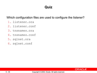 Quiz

 Which configuration files are used to configure the listener?
 1. listener.ora
 2. listener.conf
 3. tnsnames.ora
 4. tnsnames.conf
 5. sqlnet.ora
 6. sqlnet.conf




6 - 36               Copyright © 2009, Oracle. All rights reserved.
 