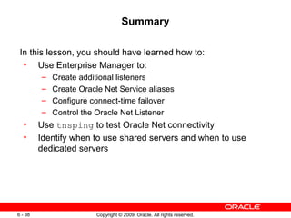 Summary

 In this lesson, you should have learned how to:
  • Use Enterprise Manager to:
         –   Create additional listeners
         –   Create Oracle Net Service aliases
         –   Configure connect-time failover
         –   Control the Oracle Net Listener
  •      Use tnsping to test Oracle Net connectivity
  •      Identify when to use shared servers and when to use
         dedicated servers




6 - 38                  Copyright © 2009, Oracle. All rights reserved.
 