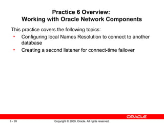 Practice 6 Overview:
         Working with Oracle Network Components
 This practice covers the following topics:
  • Configuring local Names Resolution to connect to another
      database
  • Creating a second listener for connect-time failover




6 - 39             Copyright © 2009, Oracle. All rights reserved.
 
