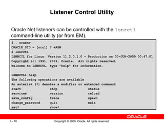 Listener Control Utility

 Oracle Net listeners can be controlled with the lsnrctl
 command-line utility (or from EM).
 $ . oraenv
 ORACLE_SID = [orcl] ? +ASM
 $ lsnrctl
 LSNRCTL for Linux: Version 11.2.0.1.0 - Production on 30-JUN-2009 00:47:01
 Copyright (c) 1991, 2009, Oracle. All rights reserved.
 Welcome to LSNRCTL, type "help" for information.

 LSNRCTL> help
 The following operations are available
 An asterisk (*) denotes a modifier or extended command:
 start               stop                status
 services            version             reload
 save_config         trace               spawn
 change_password     quit                exit
 set*                show*



6 - 10                 Copyright © 2009, Oracle. All rights reserved.
 