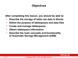 Objectives After completing this lesson, you should be able to: Describe the storage of table row data in blocks Define the purpose of tablespaces and data files Create and manage tablespaces Obtain tablespace information Describe the main concepts and functionality  of Automatic Storage Management (ASM) 