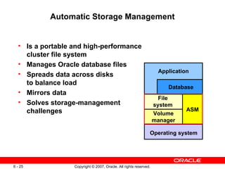 Automatic Storage Management Is a portable and high-performance cluster file system Manages Oracle database files Spreads data across disks to balance load Mirrors data Solves storage-management challenges ASM File system Volume manager Application Database Operating system 