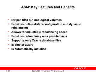 ASM: Key Features and Benefits Stripes files but not logical volumes Provides online disk reconfiguration and dynamic rebalancing Allows for adjustable rebalancing speed Provides redundancy on a per-file basis Supports only Oracle database files Is cluster aware Is automatically installed 