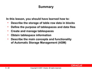 Summary In this lesson, you should have learned how to: Describe the storage of table row data in blocks Define the purpose of tablespaces and data files Create and manage tablespaces Obtain tablespace information Describe the main concepts and functionality  of Automatic Storage Management (ASM) 