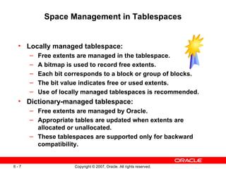 Space Management in Tablespaces Locally managed tablespace: Free extents are managed in the tablespace. A bitmap is used to record free extents. Each bit corresponds to a block or group of blocks. The bit value indicates free or used extents. Use of locally managed tablespaces is recommended. Dictionary-managed tablespace: Free extents are managed by Oracle. Appropriate tables are updated when extents are allocated or unallocated. These tablespaces are supported only for backward compatibility. 