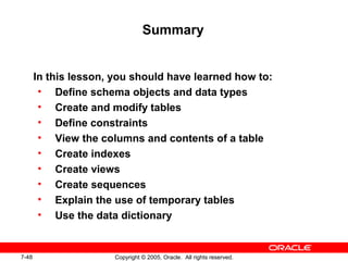 7-48 Copyright © 2005, Oracle. All rights reserved.
Summary
In this lesson, you should have learned how to:
• Define schema objects and data types
• Create and modify tables
• Define constraints
• View the columns and contents of a table
• Create indexes
• Create views
• Create sequences
• Explain the use of temporary tables
• Use the data dictionary
 