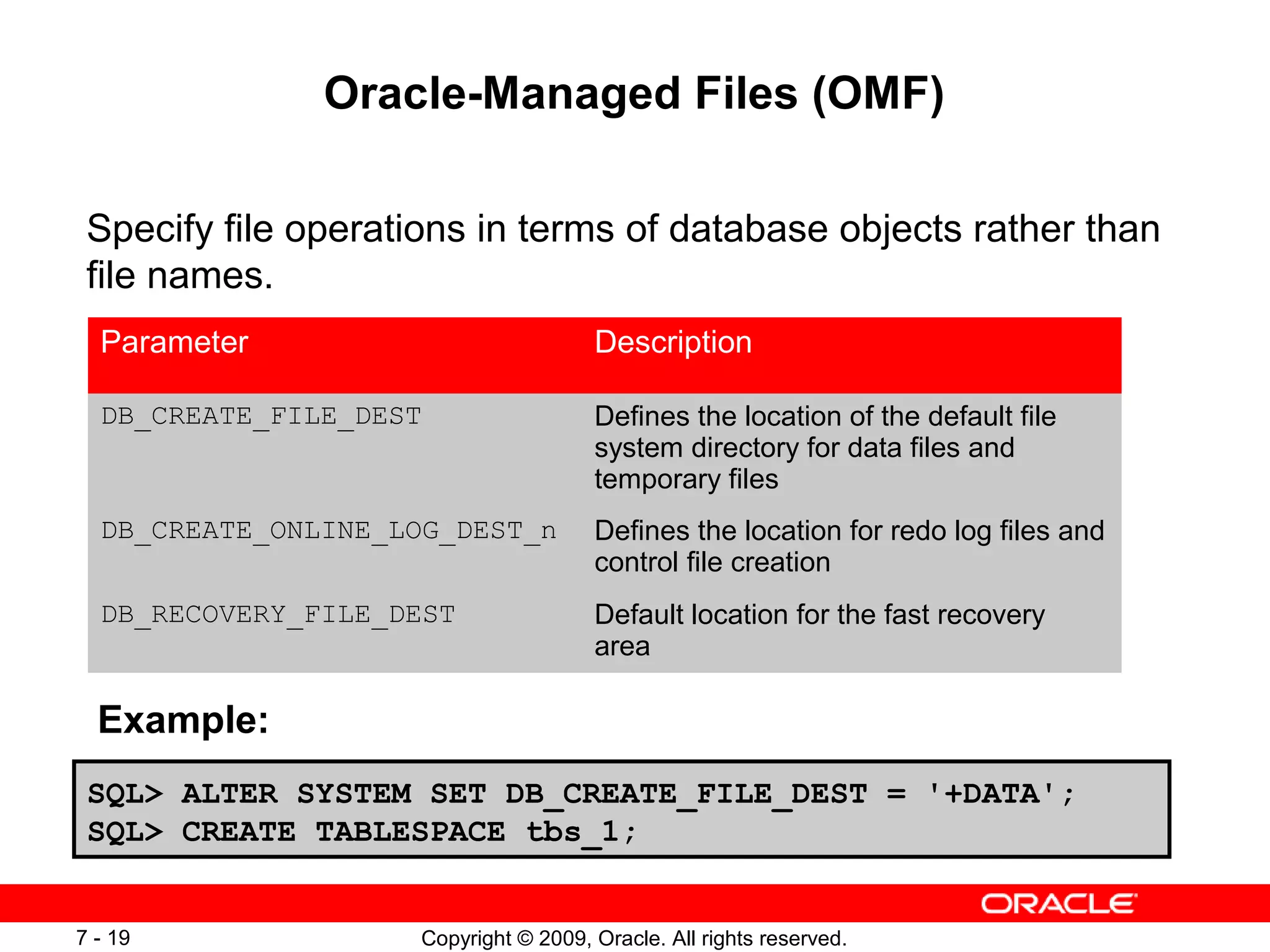 Oracle-Managed Files (OMF)

 Specify file operations in terms of database objects rather than
 file names.
  Parameter                           Description

  DB_CREATE_FILE_DEST                 Defines the location of the default file
                                      system directory for data files and
                                      temporary files
  DB_CREATE_ONLINE_LOG_DEST_n         Defines the location for redo log files and
                                      control file creation
  DB_RECOVERY_FILE_DEST               Default location for the fast recovery
                                      area

  Example:
 SQL> ALTER SYSTEM SET DB_CREATE_FILE_DEST = '+DATA';
 SQL> CREATE TABLESPACE tbs_1;


7 - 19              Copyright © 2009, Oracle. All rights reserved.
 