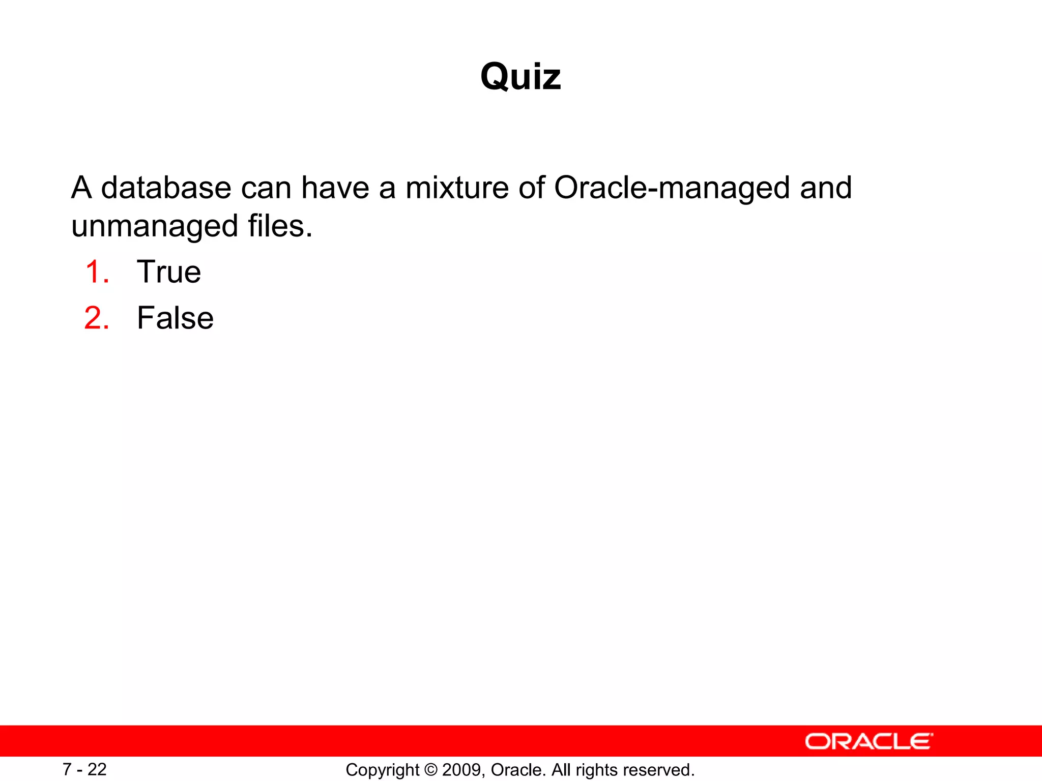 Quiz

 A database can have a mixture of Oracle-managed and
 unmanaged files.
  1. True
  2. False




7 - 22            Copyright © 2009, Oracle. All rights reserved.
 