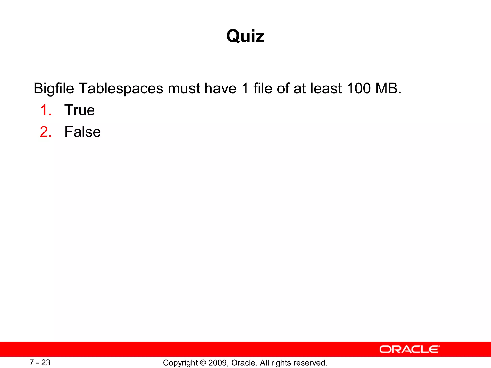 Quiz

 Bigfile Tablespaces must have 1 file of at least 100 MB.
  1. True
  2. False




7 - 23              Copyright © 2009, Oracle. All rights reserved.
 