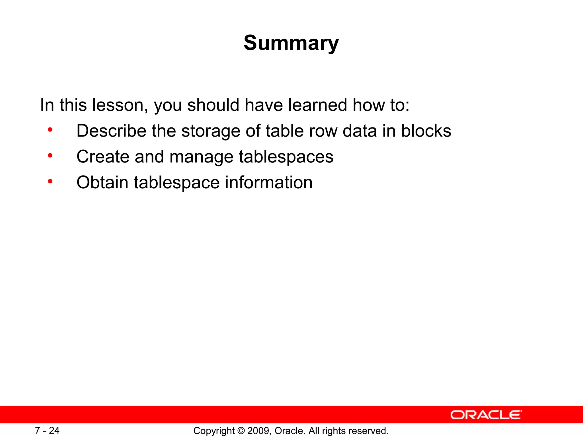 Summary

 In this lesson, you should have learned how to:
  • Describe the storage of table row data in blocks
  • Create and manage tablespaces
  • Obtain tablespace information




7 - 24              Copyright © 2009, Oracle. All rights reserved.
 