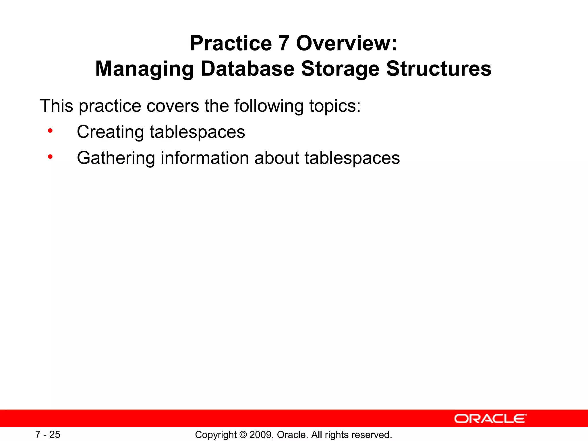Practice 7 Overview:
         Managing Database Storage Structures
 This practice covers the following topics:
  • Creating tablespaces
  • Gathering information about tablespaces




7 - 25             Copyright © 2009, Oracle. All rights reserved.
 