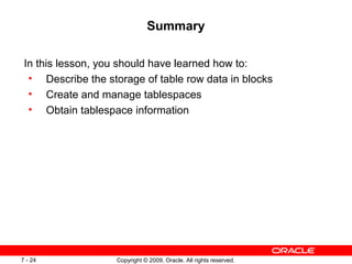Summary

 In this lesson, you should have learned how to:
  • Describe the storage of table row data in blocks
  • Create and manage tablespaces
  • Obtain tablespace information




7 - 24              Copyright © 2009, Oracle. All rights reserved.
 