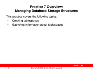 Practice 7 Overview:
         Managing Database Storage Structures
 This practice covers the following topics:
  • Creating tablespaces
  • Gathering information about tablespaces




7 - 25             Copyright © 2009, Oracle. All rights reserved.
 