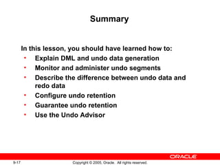 9-17 Copyright © 2005, Oracle. All rights reserved.
Summary
In this lesson, you should have learned how to:
• Explain DML and undo data generation
• Monitor and administer undo segments
• Describe the difference between undo data and
redo data
• Configure undo retention
• Guarantee undo retention
• Use the Undo Advisor
 