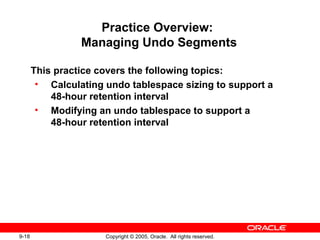 9-18 Copyright © 2005, Oracle. All rights reserved.
Practice Overview:
Managing Undo Segments
This practice covers the following topics:
• Calculating undo tablespace sizing to support a
48-hour retention interval
• Modifying an undo tablespace to support a
48-hour retention interval
 