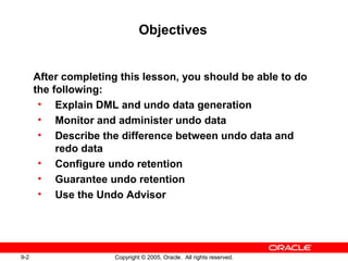 9-2 Copyright © 2005, Oracle. All rights reserved.
Objectives
After completing this lesson, you should be able to do
the following:
• Explain DML and undo data generation
• Monitor and administer undo data
• Describe the difference between undo data and
redo data
• Configure undo retention
• Guarantee undo retention
• Use the Undo Advisor
 
