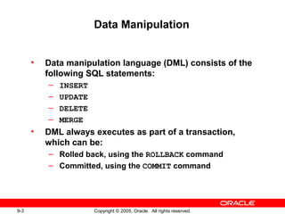 9-3 Copyright © 2005, Oracle. All rights reserved.
Data Manipulation
• Data manipulation language (DML) consists of the
following SQL statements:
– INSERT
– UPDATE
– DELETE
– MERGE
• DML always executes as part of a transaction,
which can be:
– Rolled back, using the ROLLBACK command
– Committed, using the COMMIT command
 