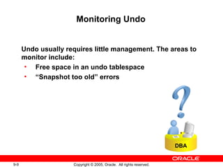 9-9 Copyright © 2005, Oracle. All rights reserved.
Monitoring Undo
Undo usually requires little management. The areas to
monitor include:
• Free space in an undo tablespace
• “Snapshot too old” errors
DBA
 