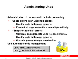 9-11 Copyright © 2005, Oracle. All rights reserved.
Administering Undo
Administration of undo should include preventing:
• Space errors in an undo tablespace:
– Size the undo tablespace properly.
– Ensure that large transactions commit periodically.
• “Snapshot too old” errors:
– Configure an appropriate undo retention interval.
– Size the undo tablespace properly.
– Consider guaranteeing undo retention.
Use automatic undo management:
DBA
UNDO_MANAGEMENT=AUTO
UNDO_TABLESPACE=UNDOTBS1
 