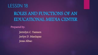 LESS0N 18
ROLES AND FUNCTIONS OF AN
EDUCATIONAL MEDIA CENTER
Prepared by:
Jerrelyn C. Yamson
Jerlyn D. Manlapas
Jessa Albao
 