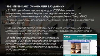 - В 1985 году по поручению Министерства
культуры СССР была разработана Концепция
Автоматизированной информационной
системы о памятниках истории и культуры СССР
«АИС-памятник».
- В 1980 при Министерстве культуры СССР был создан
специализированный Научно-исследовательский Центр по
проблемам автоматизации в сфере культуры (ныне Центр ПИК).