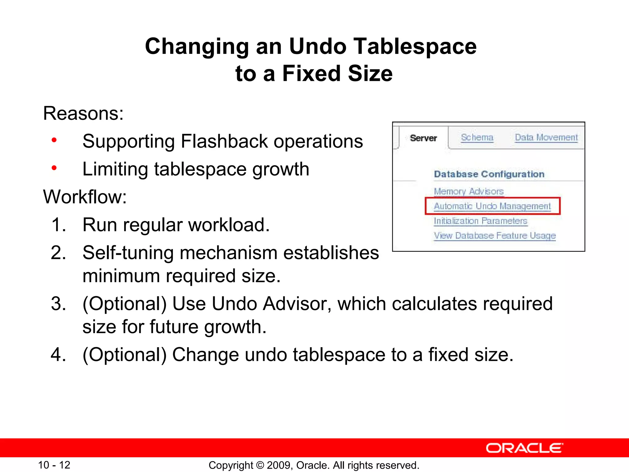 Changing an Undo Tablespace
                   to a Fixed Size
 Reasons:
  • Supporting Flashback operations
  • Limiting tablespace growth
 Workflow:
  1. Run regular workload.
  2. Self-tuning mechanism establishes
     minimum required size.
  3. (Optional) Use Undo Advisor, which calculates required
     size for future growth.
  4. (Optional) Change undo tablespace to a fixed size.




10 - 12            Copyright © 2009, Oracle. All rights reserved.
 