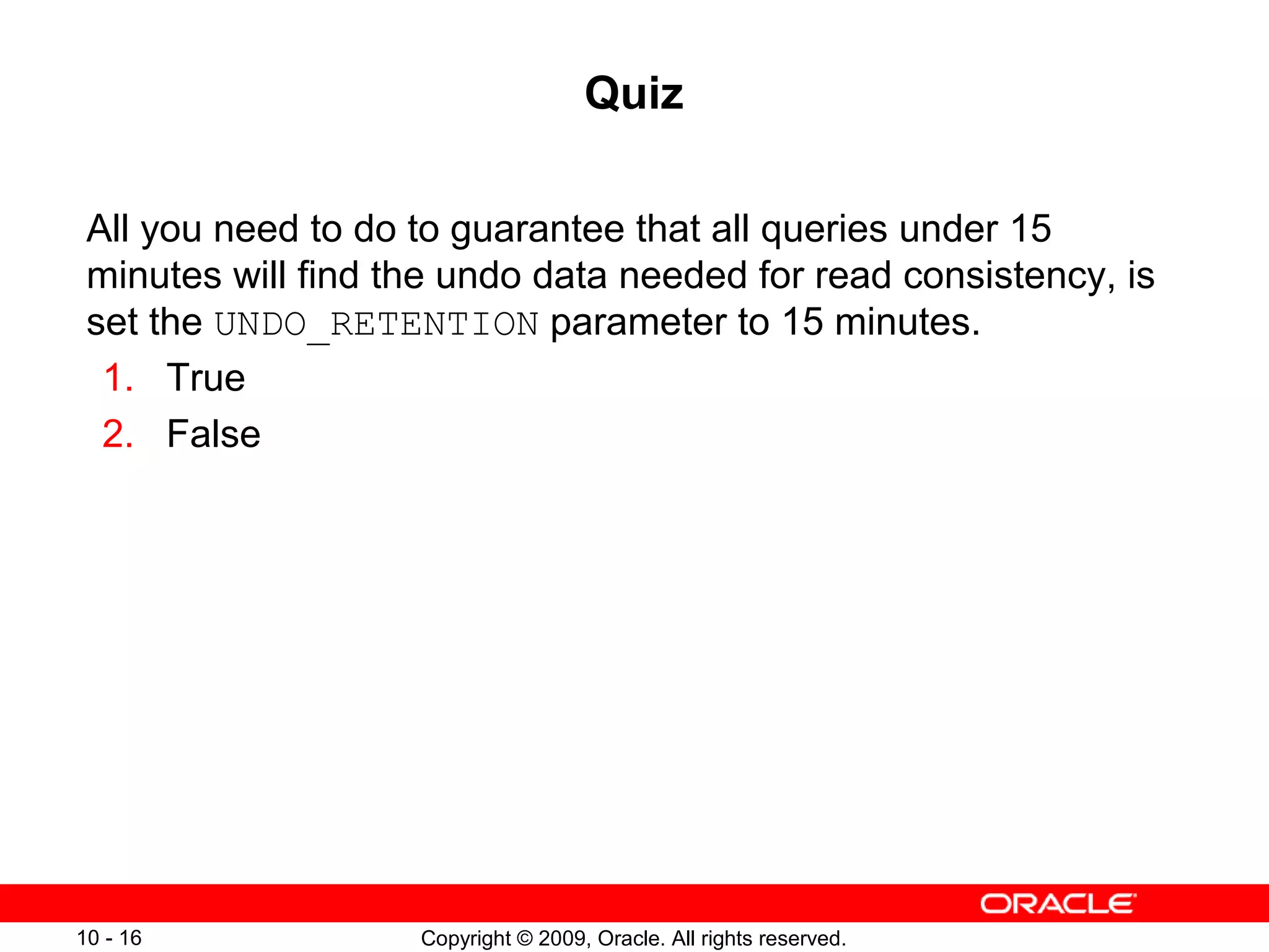 Quiz

 All you need to do to guarantee that all queries under 15
 minutes will find the undo data needed for read consistency, is
 set the UNDO_RETENTION parameter to 15 minutes.
  1. True
  2. False




10 - 16             Copyright © 2009, Oracle. All rights reserved.
 