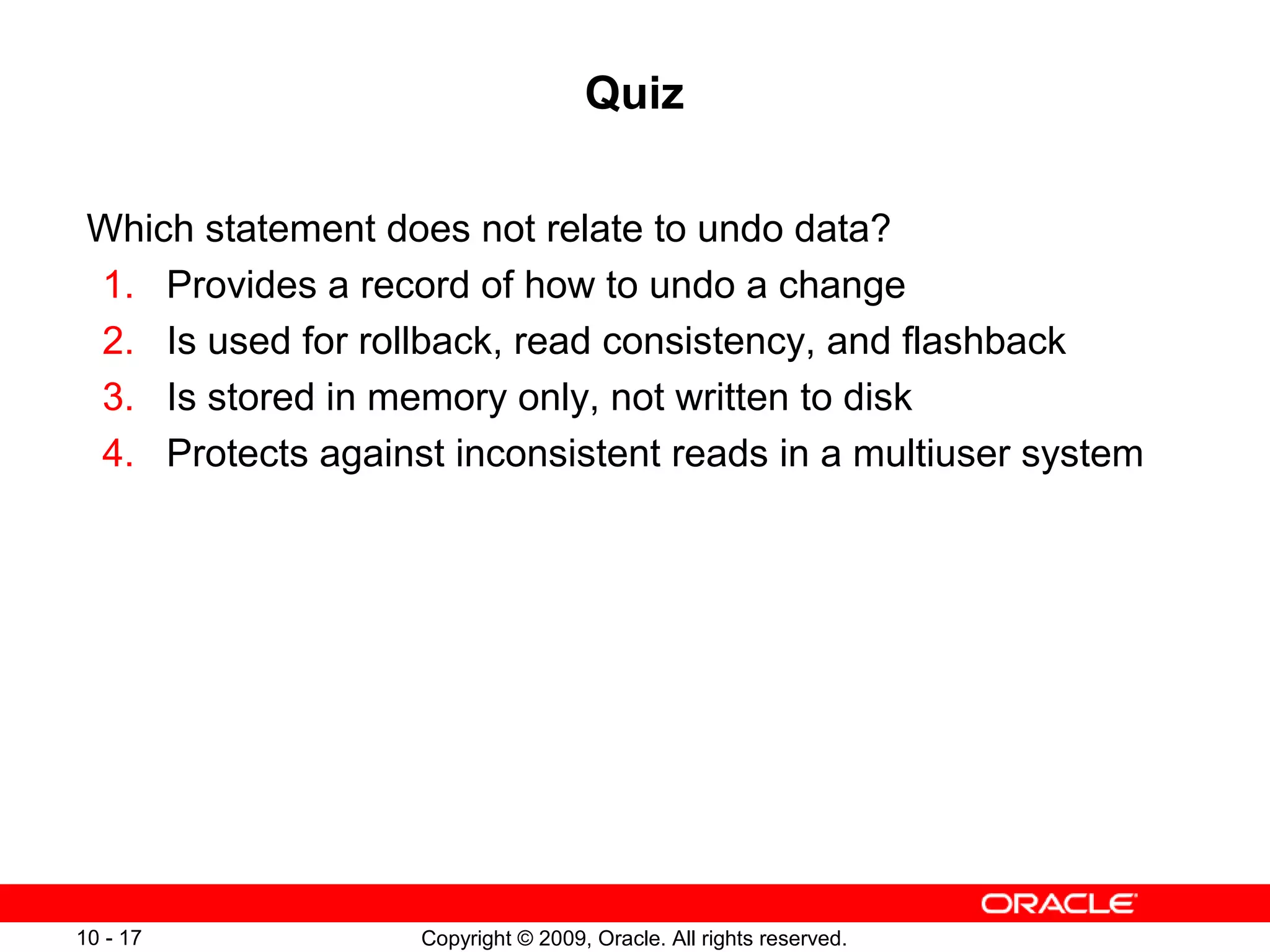 Quiz

 Which statement does not relate to undo data?
 1. Provides a record of how to undo a change
 2. Is used for rollback, read consistency, and flashback
 3. Is stored in memory only, not written to disk
 4. Protects against inconsistent reads in a multiuser system




10 - 17            Copyright © 2009, Oracle. All rights reserved.
 