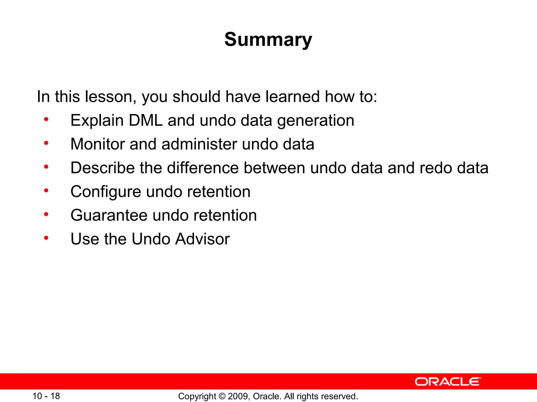 Summary

 In this lesson, you should have learned how to:
  • Explain DML and undo data generation
  • Monitor and administer undo data
  • Describe the difference between undo data and redo data
  • Configure undo retention
  • Guarantee undo retention
  • Use the Undo Advisor




10 - 18            Copyright © 2009, Oracle. All rights reserved.
 